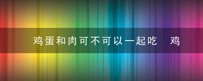 鸡蛋和肉可不可以一起吃 鸡蛋和肉能不能一起吃